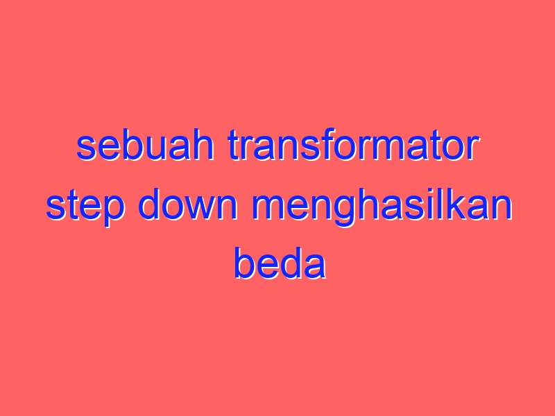 sebuah transformator step down menghasilkan beda potensial 120 volt